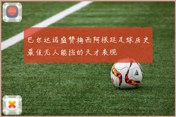 巴尔达诺盛赞梅西阿根廷足球历史最佳无人能挡的天才表现