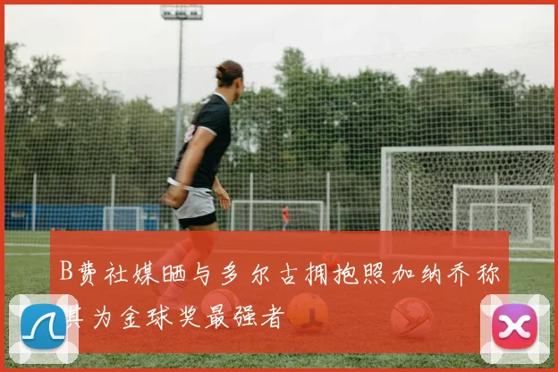 B费社媒晒与多尔古拥抱照加纳乔称其为金球奖最强者