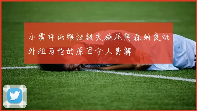 小雷评论维拉错失施压阿森纳良机外租马伦的原因令人费解