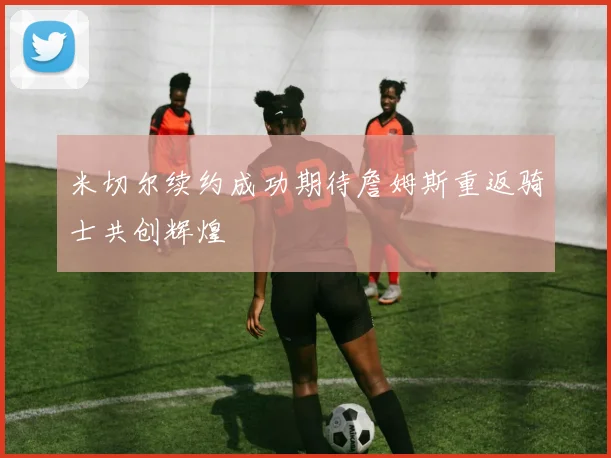 米切尔续约成功期待詹姆斯重返骑士共创辉煌