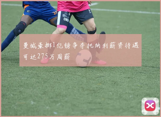 曼城豪掷1亿镑争夺托纳利薪资待遇可达275万周薪