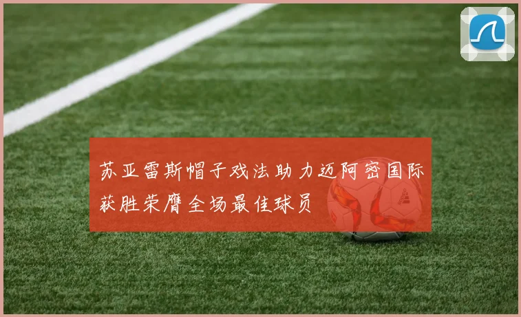 苏亚雷斯帽子戏法助力迈阿密国际获胜荣膺全场最佳球员