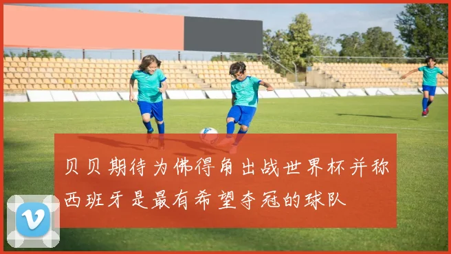 贝贝期待为佛得角出战世界杯并称西班牙是最有希望夺冠的球队