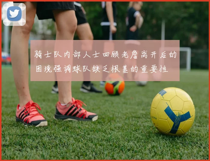骑士队内部人士回顾老詹离开后的困境强调球队缺乏根基的重要性