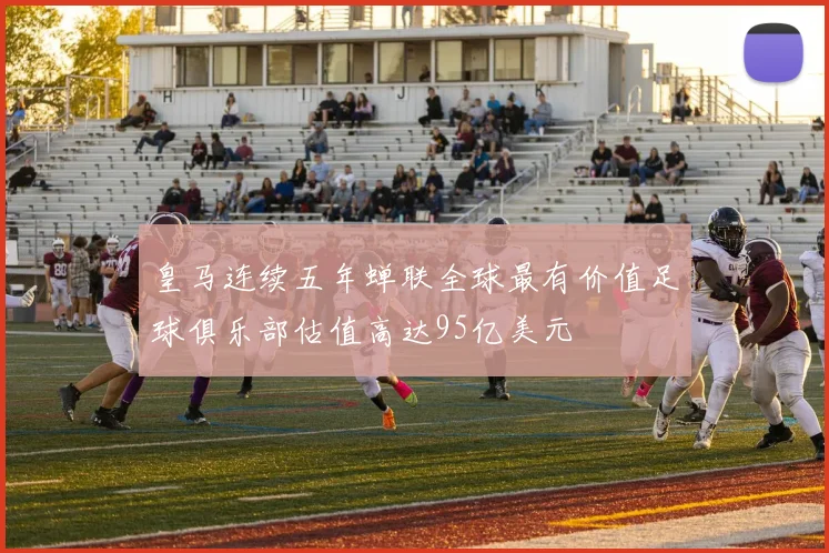 皇马连续五年蝉联全球最有价值足球俱乐部估值高达95亿美元