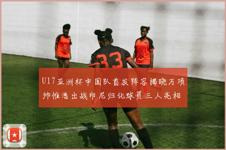 U17亚洲杯中国队首发阵容揭晓万项帅惟浩出战印尼归化球员三人亮相