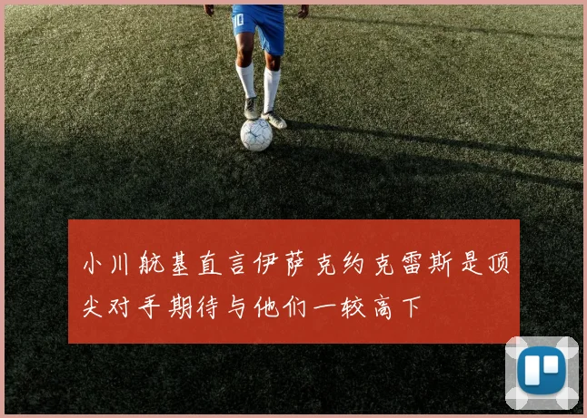 小川航基直言伊萨克约克雷斯是顶尖对手期待与他们一较高下