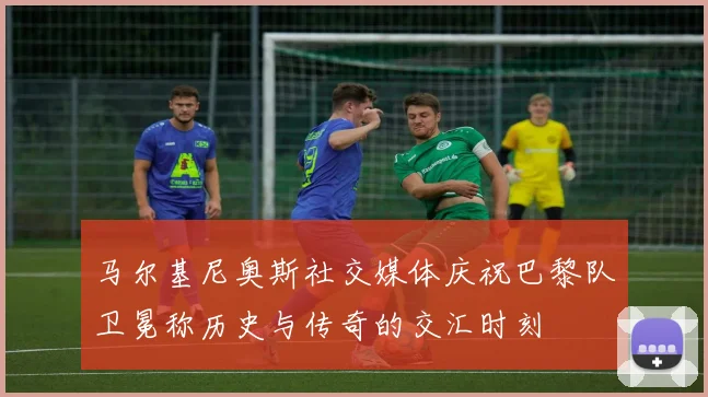 马尔基尼奥斯社交媒体庆祝巴黎队卫冕称历史与传奇的交汇时刻